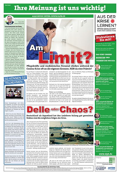 Zu sehen ist eine Zeitungsseite mit dem Titel "Ihre Meinung ist uns wichtig!" in einem grünen Banner am oberen Rand. Darunter sind mehrere Artikel, Bilder und Textboxen verteilt.      Oben links befindet sich eine Kolumne mit dem Titel "Liebe Leserinnen und Leser," und einem Bild des Autors.     Darunter befindet sich eine Textbox mit dem Titel "SO KÖNNEN SIE TEILNEHMEN:" in weißer Schrift auf blauem Hintergrund.     In der Mitte der Seite ist ein großer Artikel mit dem Titel "Am Limit?" in weißer und roter Schrift. Daneben ist ein Bild einer Krankenschwester, die erschöpft wirkt. Der Text darunter lautet: "Pflegekräfte und medizinisches Personal stießen während der Corona-Krise oft an die eigenen Grenzen. Hilft da eine Prämie?".     Darunter ist ein weiterer Artikel mit dem Titel "Delle oder Chaos?" in weißer und roter Schrift. Der Text darunter lautet: "Deutschland als Exportland hat den Lockdown bislang gut gemeistert. Unklar sind die möglichen Folgen der Krise." Daneben ist ein Bild von einem Lufthansa-Flugzeug am Flughafen.     Rechts befindet sich eine Spalte mit den Titeln "Aus der Krise lernen?", "Diskutieren Sie mit!", "Das sind unsere Experten und Themen der Woche:" und "Alle Infos unter: www.slpb.de".     Rechts daneben befinden sich verschiedene Logos, darunter das der Sächsischen Landeszentrale für politische Bildung, der Technischen Universität Dresden und der Aktion Zivilcourage.  Am unteren Rand der Seite befinden sich Angaben zum Impressum. Bei Klick Download der Zeitung als PDF.