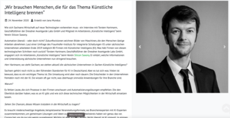 Auf dem Bild ist ein Artikel zu sehen mit dem Titel "Wir brauchen Menschen, die für das Thema Künstliche Intelligenz brennen", veröffentlicht am 24. November 2020, verfasst von Jan Mundus. Der Artikel behandelt ein Interview mit Herrn Hartmann, Geschäftsführer der Firma Robotise und die Auswirkungen der Automatisierung und künstlichen Intelligenz auf die Arbeitswelt. Es wird auch Herr Ludolf erwähnt, ein Mitarbeiter in Arbeitskleidung, und Frau Miguel in Abendkleidung. Es geht insbesondere um die Zukunft der Automatisierung, das Potenzial künstlicher Intelligenz (KI) in Unternehmen und die Notwendigkeit von menschlichem Engagement und Leidenschaft für das Feld der KI.  Neben dem Text befindet sich das Porträtfoto eines Mannes, der in die Kamera blickt. Der Artikel setzt sich fort mit Fragen nach der Rolle des Menschen in der KI und der zukünftigen Entwicklung in der Branche. Es wird betont, dass KI kein Selbstläufer ist und menschliche Kreativität und Intuition für die Fortführung der Innovationen essenziell sind. Bei Klick interne Weiterleitung auf den Blogartikel.