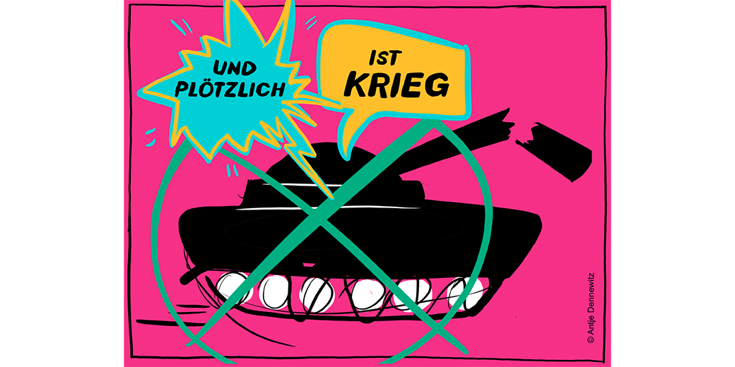 Zu sehen ist eine Illustration mit einem rosa Hintergrund. Im Vordergrund befindet sich ein schwarzer Panzer, der von einem grünen Kreis mit einem diagonalen Strich durchgestrichen ist, was ein Symbol für Verbot darstellt. Darüber sind zwei Sprechblasen zu sehen: eine türkisfarbene mit der Aufschrift "UND PLÖTZLICH" und eine gelbe mit der Aufschrift "IST KRIEG". Rechts unten ist der Name "Antje Dammewitz" zu erkennen. Bei Klick vergrößert sich das Bild.