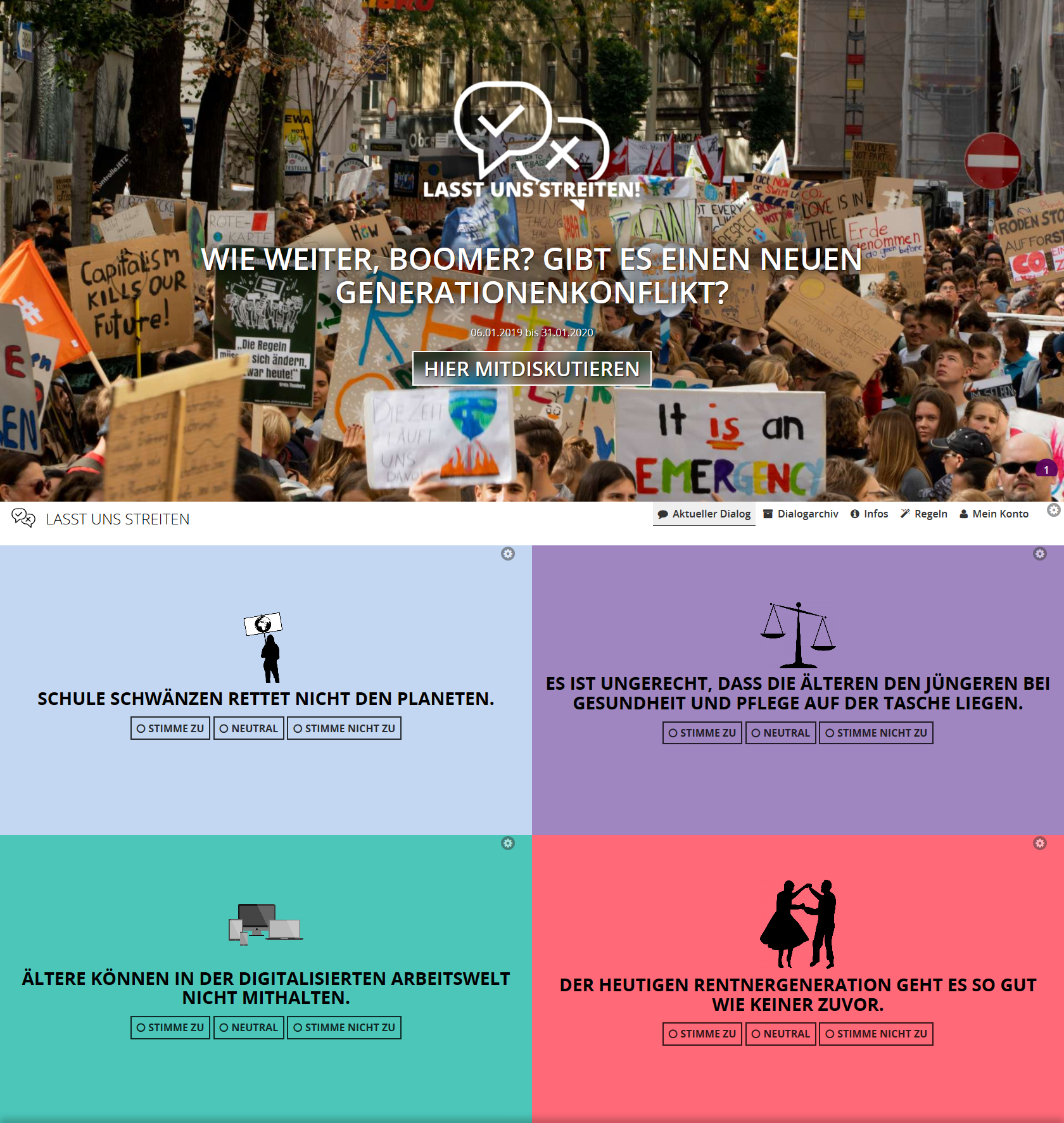 Online Dialog Generationskonflikt Das Bild zeigt eine Webseite mit einem Fokus auf gesellschaftliche Diskussionen. Im oberen Bereich ist ein Foto einer Menschenmenge bei einer Demonstration zu sehen, überlagert von einem Logo, das aus einem Lautsprecher und zwei sich kreuzenden Sprechblasen besteht, sowie dem Slogan "LASST UNS STREITEN." Darunter befindet sich ein großer Text: "WIE WEITER, BOOMER? GIBT ES EINEN NEUEN GENERATIONENKONFLIKT?" und ein Button "HIER MITDISKUTIEREN", datiert mit "06.01.2019 - 30.April.2020". Unterhalb dieses Bereichs sind vier Thesen in unterschiedlich farbigen Boxen dargestellt, jede mit einer Option zur Stimmabgabe: Zustimmung, Neutralität, Ablehnung. Die Thesen lauten: "SCHULE SCHWÄNZEN RETTET NICHT DEN PLANETEN." "ES IST UNGERECHT, DASS DIE ÄLTEREN DEN JÜNGEREN BEI GESUNDHEIT UND PFLEGE AUF DER TASCHE LIEGEN." "ÄLTERE KÖNNEN IN DER DIGITALISIERTEN ARBEITSWELT NICHT MITHALTEN." "DER HEUTIGEN RENTERGENERATION GEHT ES SO GUT WIE KEINER ZUVOR." Am unteren Rand der Webseite sind weitere Optionen wie "Aktueller Dialog", "Dialogarchiv", "Infos", "Regeln" und "Mein Konto" zu erkennen. Bei Klick vergrößert sich das Bild.